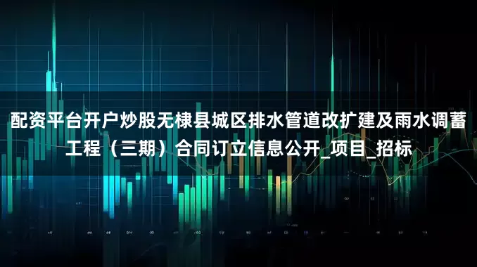 配资平台开户炒股无棣县城区排水管道改扩建及雨水调蓄工程（三期）合同订立信息公开_项目_招标