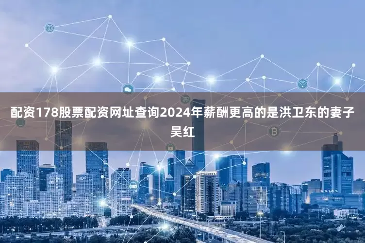 配资178股票配资网址查询2024年薪酬更高的是洪卫东的妻子吴红