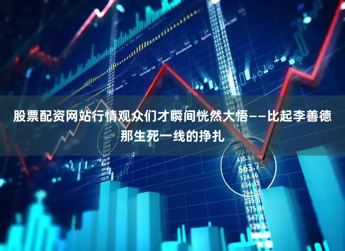 股票配资网站行情观众们才瞬间恍然大悟——比起李善德那生死一线的挣扎