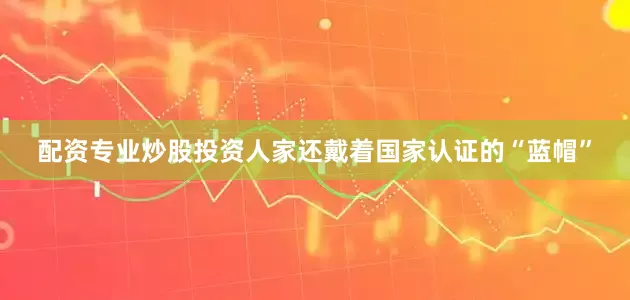配资专业炒股投资人家还戴着国家认证的“蓝帽”