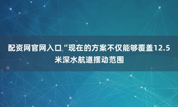 配资网官网入口“现在的方案不仅能够覆盖12.5米深水航道摆动范围