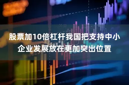 股票加10倍杠杆我国把支持中小企业发展放在更加突出位置