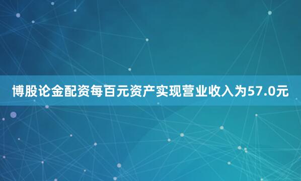 博股论金配资每百元资产实现营业收入为57.0元