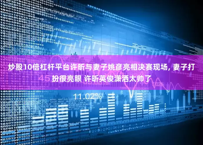 炒股10倍杠杆平台许昕与妻子姚彦亮相决赛现场, 妻子打扮很亮眼 许昕英俊潇洒太帅了