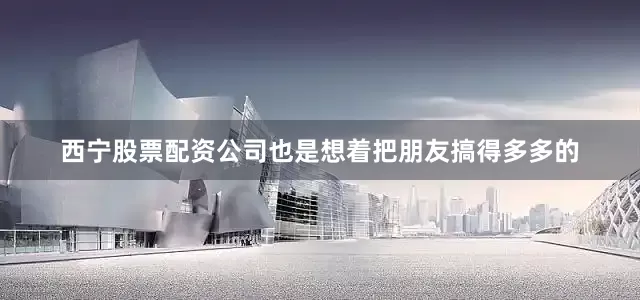 西宁股票配资公司也是想着把朋友搞得多多的